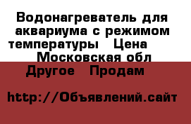 Водонагреватель для аквариума с режимом температуры › Цена ­ 500 - Московская обл. Другое » Продам   